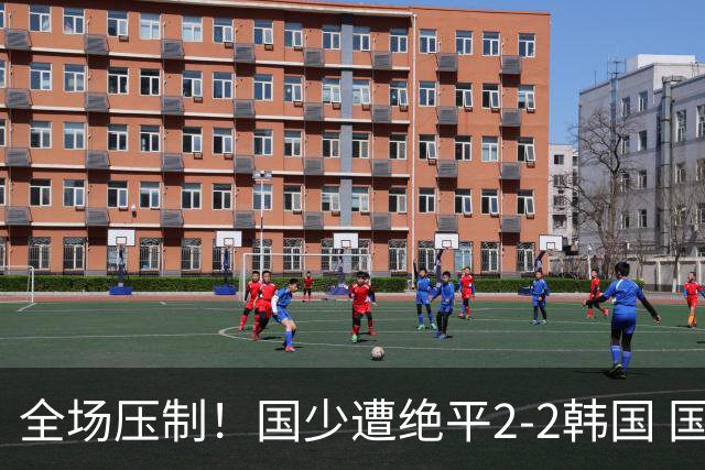 全场压制！国少遭绝平2-2韩国 国少第87分钟送点3胜1平以第二晋级