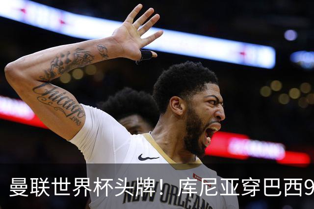 曼联世界杯头牌！库尼亚穿巴西9号获大罗认可，卡里克或学安帅战术