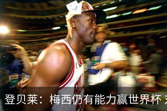 登贝莱：梅西仍有能力赢世界杯 对姆巴佩的批评太苛刻